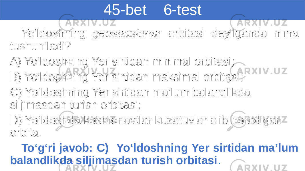 45-bet 6-test Yo‘ldoshning geostatsionar orbitasi deyilganda nima tushuniladi? A) Yo‘ldoshning Yer sirtidan minimal orbitasi; B) Yo‘ldoshning Yer sirtidan maksimal orbitasi; C) Yo‘ldoshning Yer sirtidan ma’lum balandlikda siljimasdan turish orbitasi; D) Yo‘ldoshda kosmonavtlar kuzatuvlar olib boradigan orbita. To‘g‘ri javob: C) Yo‘ldoshning Yer sirtidan ma’lum balandlikda siljimasdan turish orbitasi . 