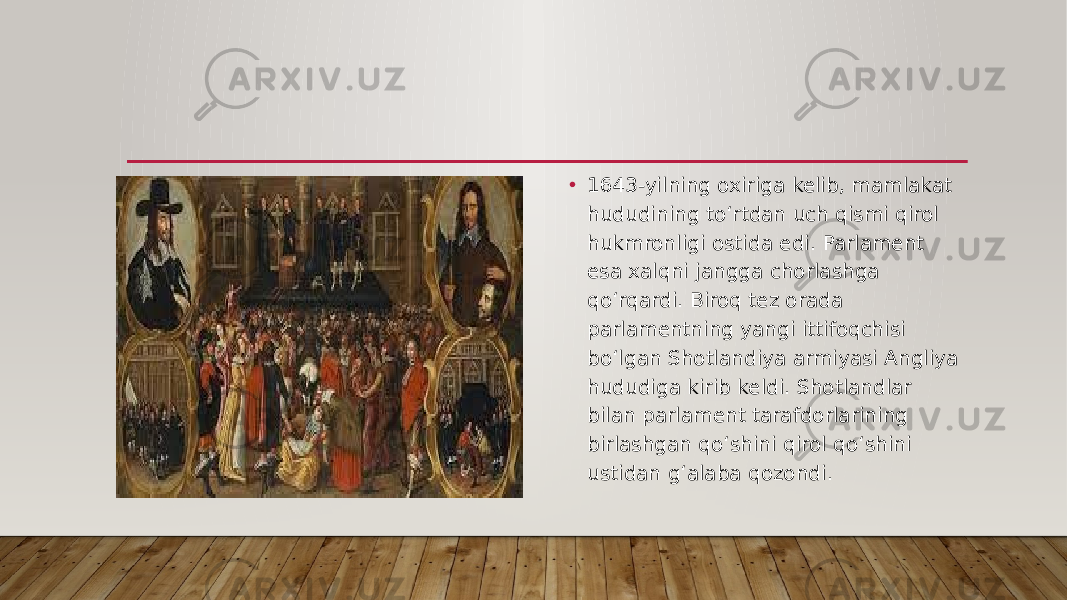 • 1643-yilning oxiriga kelib, mamlakat hududining to‘rtdan uch qismi qirol hukmronligi ostida edi. Parlament esa xalqni jangga chorlashga qo‘rqardi. Biroq tez orada parlamentning yangi ittifoqchisi bo‘lgan Shotlandiya armiyasi Angliya hududiga kirib keldi. Shotlandlar bilan parlament tarafdorlarining birlashgan qo‘shini qirol qo‘shini ustidan g‘alaba qozondi. 