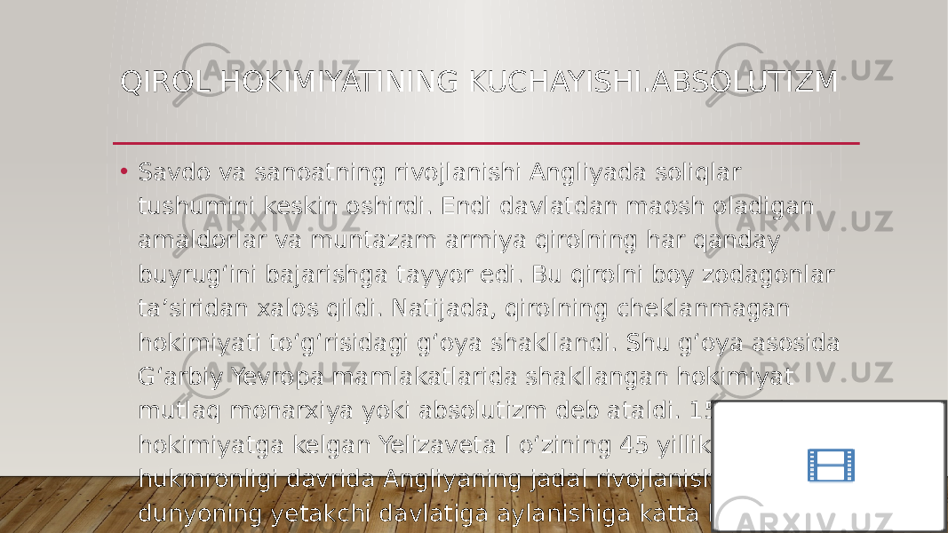 QIROL HOKIMIYATINING KUCHAYISHI.ABSOLUTIZM • Savdo va sanoatning rivojlanishi Angliyada soliqlar tushumini keskin oshirdi. Endi davlatdan maosh oladigan amaldorlar va muntazam armiya qirolning har qanday buyrug‘ini bajarishga tayyor edi. Bu qirolni boy zodagonlar ta’siridan xalos qildi. Natijada, qirolning cheklanmagan hokimiyati to‘g‘risidagi g‘oya shakllandi. Shu g‘oya asosida G‘arbiy Yevropa mamlakatlarida shakllangan hokimiyat mutlaq monarxiya yoki absolutizm deb ataldi. 1558-yili hokimiyatga kelgan Yelizaveta I o‘zining 45 yillik hukmronligi davrida Angliyaning jadal rivojlanishi, dunyoning yetakchi davlatiga aylanishiga katta hissa qo‘shdi. 