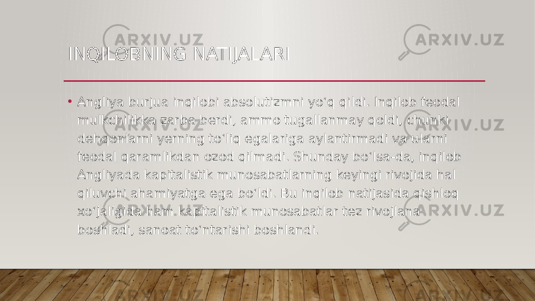 INQILOBNING NATIJALARI • Angliya burjua inqilobi absolutizmni yo‘q qildi. Inqilob feodal mulkchilikka zarba berdi, ammo tugallanmay qoldi, chunki dehqonlarni yerning to‘liq egalariga aylantirmadi va ularni feodal qaramlikdan ozod qilmadi. Shunday bo‘lsa-da, inqilob Angliyada kapitalistik munosabatlarning keyingi rivojida hal qiluvchi ahamiyatga ega bo‘ldi. Bu inqilob natijasida qishloq xo‘jaligida ham kapitalistik munosabatlar tez rivojlana boshladi, sanoat to‘ntarishi boshlandi. 