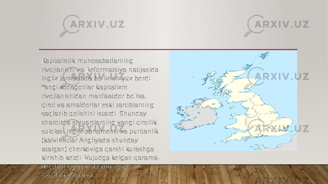 Kapitalistik munosabatlarning rivojlanishi va Reformatsiya natijasida ingliz jamiyatida bo‘linish yuz berdi. Yangi zodagonlar kapitalizm rivojlanishidan manfaatdor bo‘lsa, qirol va amaldorlar eski tartiblarning saqlanib qolishini istardi. Shunday sharoitda styuartlarning yangi qirollik sulolasi ingliz parlamenti va puritanlik (kalvinistlar Angliyada shunday atalgan) cherkoviga qarshi kurashga kirishib ketdi. Vujudga kelgan qarama- qarshiliklar inqilobning asosiy sababiga aylandi. 