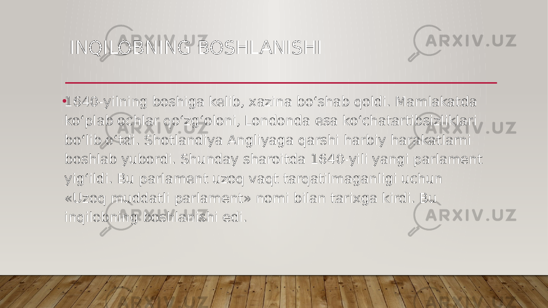 INQILOBNING BOSHLANISHI • 1640-yilning boshiga kelib, xazina bo‘shab qoldi. Mamlakatda ko‘plab ochlar qo‘zg‘oloni, Londonda esa ko‘chatartibsizliklari bo‘lib o‘tdi. Shotlandiya Angliyaga qarshi harbiy harakatlarni boshlab yubordi. Shunday sharoitda 1640-yili yangi parlament yig‘ildi. Bu parlament uzoq vaqt tarqatilmaganligi uchun «Uzoq muddatli parlament» nomi bilan tarixga kirdi. Bu inqilobning boshlanishi edi. 