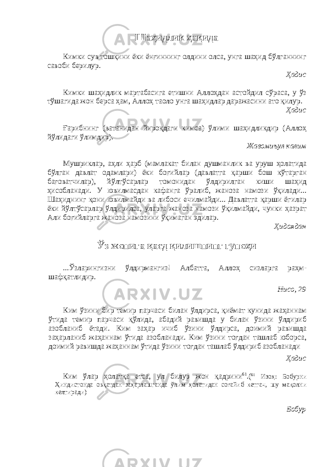 Шаҳидлик ҳақида Кимки сув тошқини ёки ёнғиннинг олдини олса, унга шаҳид бўлганнинг савоби берилур. Ҳадис Кимки шаҳидлик мартабасига етишни Аллоҳдан астойдил сўраса, у ўз тўшагида жон берса ҳам, Аллоҳ таоло унга шаҳидлар даражасини ато қилур. Ҳадис Ғарибнинг (ватанидан йироқдаги кимса) ўлими шаҳидликдир (Аллоҳ йўлидаги ўлимдир). Жавомиъул калим Мушриклар, аҳли ҳарб (мамлакат билан душманлик ва уруш ҳолатида бўлган давлат одамлари) ёки боғийлар (давлатга қарши бош кўтарган бағоватчилар), йўлтўсарлар томонидан ўлдирилган киши шаҳид ҳисобланади. У ювилмасдан кафанга ўралиб, жаноза намози ўқилади... Шаҳиднинг қони ювилмайди ва либоси ечилмайди... Давлатга қарши ёгилар ёки йўлтўсарлар ўлдирилса, уларга жаноза намози ўқилмайди, чунки ҳазрат Али боғийларга жаноза намозини ўқимаган эдилар. Ҳидоядан Ўз жонига қасд қилишнинг гуноҳи ...Ўзларингизни ўлдирмангиз! Албатта, Аллоҳ сизларга раҳм- шафқатлидир. Нисо, 29 Ким ўзини бир темир парчаси билан ўлдирса, қиёмат кунида жаҳаннам ўтида темир парчаси қўлида, абадий равишда у билан ўзини ўлдириб азобланиб ётади. Ким заҳар ичиб ўзини ўлдирса, доимий равишда заҳарланиб жаҳаннам ўтида азобланади. Ким ўзини тоғдан ташлаб юборса, доимий равишда жаҳаннам ўтида ўзини тоғдан ташлаб ўлдириб азобланади Ҳадис Ким ўлар ҳолатқа етса, ул билур жон қадрини 61 .( 61 Изоҳ: Бобурни Ҳиндистонда овқатдан заҳарлашганда ўлим ҳолатидан соғайиб кетгач, шу мақолни келтиради) Бобур 