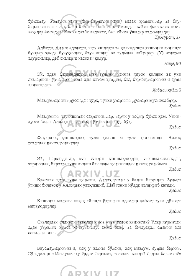 бўлсалар. Ўзларингизни (бир-бирларингизни) мазах қилманглар ва бир- бирларингизни лақаблар билан атаманглар! Имондан кейин фосиқлик номи нақадар ёмондир! Кимки тавба қилмаса, бас, айнан ўшалар золимлардир. Ҳужурот, 11 Албатта, Аллоҳ адолатга, эзгу ишларга ва қариндошга яхшилик қилишга буюрар ҳамда бузуқчилик, ёвуз ишлар ва зулмдан қайтарур. (У) эслатма олурсизлар, деб сизларга насиҳат қилур. Наҳл, 90 Эй, одам фарзандлари, мен зулмни ўзимга ҳаром қилдим ва уни сизларнинг ўрталарингизда ҳам ҳаром қилдим, бас, бир-бирларингизга зулм қилманглар. Ҳадиси қудсий Мазлумларнинг дуосидан қўрқ, чунки уларнинг дуолари мустажобдир. Ҳадис Мазлуминг қарғишидан сақланинглар, гарчи у кофир бўлса ҳам. Унинг дуоси билан Аллоҳнинг даргоҳи ўртасида парда йўқ. Ҳадис Фақирлик, қашшоқлик, зулм қилиш ва зулм қилинишдан Аллоҳ таолодан паноҳ тиланглар. Ҳадис Эй, Парвардигор, мен сендан қашшоқликдан, етишмовчиликдан, хорликдан, бировга зулм қилиш ёки зулм қилинишдан паноҳ тилайман. Ҳадис Қачонки қози зулм қилмаса, Аллоҳ таоло у билан биргадир. Зулмга ўтиши биланоқ у Аллоҳдан узоқлашиб, Шайтонни йўлда қолдириб кетади. Ҳадис Кишилар молини ноҳақ ейишга ўрганган одамлар қиёмат куни дўзахга маҳкумдирлар. Ҳадис Сизлардан олдинги қавмлар нима учун ҳалок қилинган? Улар ҳурматли одам ўғрилик қилса кечирганлар, аммо заиф ва бечораҳол одамни эса жазолаганлар. Ҳадис Биродарларингизга, хоҳ у золим бўлсин, хоҳ мазлум, ёрдам беринг. Сўрадилар: «Мазлумга-ку ёрдам берамиз, золимга қандай ёрдам берамиз?» 