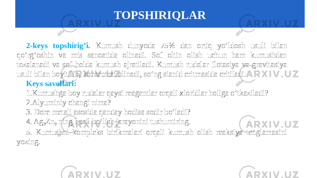 2-keys topshirig’i. Kumush dunyoda 75% dan ortiq yo‘ldosh usuli bilan qo‘rg‘oshin va mis sanoatida olinadi. Sof oltin olish uchun ham kumushdan tozalanadi va sof holda kumush ajratiladi. Kumush rudalar flotasiya va gravitasiya usuli bilan boyitilib, konsentrat olinadi, so‘ng sianid eritmasida eritiladi. Keys savollari: 1.Kumushga boy rudalar qaysi reagentlar orqali xloridlar holiga o‘tkaziladi? 2.Alyuminiy changi nima? 3. Dore metali asosida qanday hodisa sodir bo‘ladi? 4. Ag 2 Zn 2 ning hosil bo‘lish jarayonini tushuntiring. 5. Kumushni kompleks birikmalari orqali kumush olish reaksiya tenglamasini yozing. TOPSHIRIQLAR 