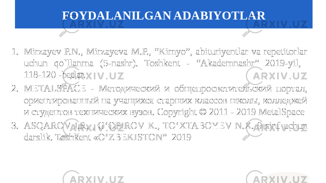 1. Mirzayev P.N., Mirzayeva M.P., “Kimyo”, abituriyentlar va repetitorlar uchun qo`llanma (5-nashr). Toshkent - “Akademnashr” 2019-yil, 118-120 -betlar. 2. METALSPACE - Методический и общепросветительский портал, ориентированный на учащихся старших классов школы, колледжей и студентов технических вузов. Copyright © 2011 - 2019 MetalSpace 3. ASQAROV I.R. , G‘OPIROV K., TO‘XTABOYEV N.X. 9-sinf uchun darslik. Toshkent «O‘ZBEKISTON” 2019 FOYDALANILGAN ADABIYOTLAR 