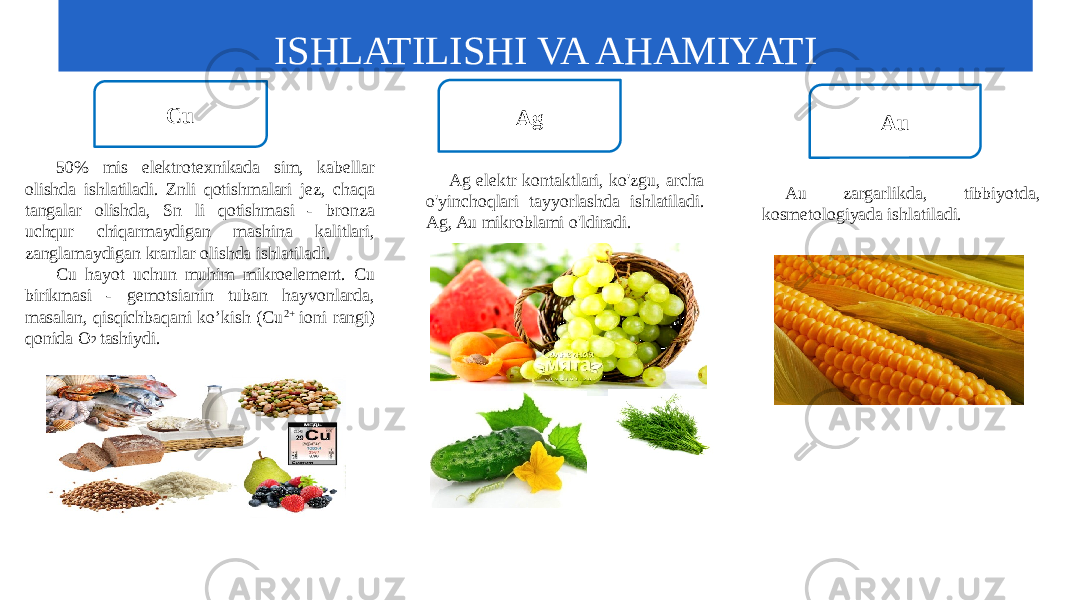 Cu Ag Au 50% mis elektrotexnikada sim, kabellar olishda ishlatiladi. Znli qotishmalari jez, chaqa tangalar olishda, Sn li qotishmasi - bronza uchqur chiqarmaydigan mashina kalitlari, zanglamaydigan kranlar olishda ishlatiladi. Cu hayot uchun muhim mikroelement. Cu birikmasi - gemotsianin tuban hayvonlarda, masalan, qisqichbaqani ko’kish (Cu 2+ ioni rangi) qonida O 2 tashiydi. Ag elektr kontaktlari, ko&#39;zgu, archa o&#39;yinchoqlari tayyorlashda ishlatiladi. Ag, Au mikroblami o&#39;ldiradi. Au zargarlikda, tibbiyotda, kosmetologiyada ishlatiladi. ISHLATILISHI VA AHAMIYATI 