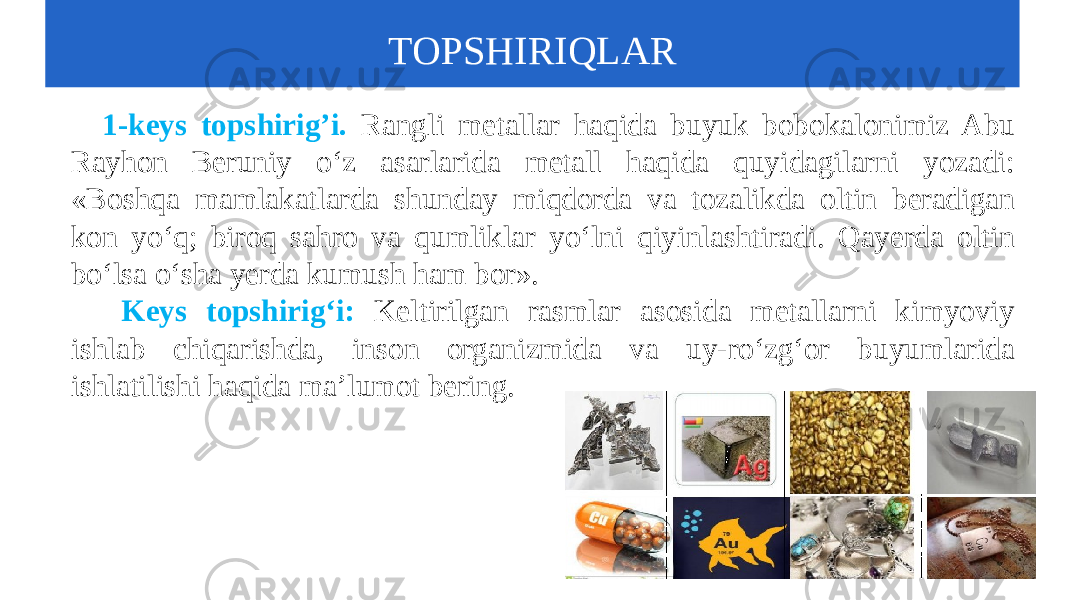  1-keys topshirig’i. Rangli metallar haqida buyuk bobokalonimiz Abu Rayhon Beruniy o‘z asarlarida metall haqida quyidagilarni yozadi: «Boshqa mamlakatlarda shunday miqdorda va tozalikda oltin beradigan kon yo‘q; biroq sahro va qumliklar yo‘lni qiyinlashtiradi. Qayerda oltin bo‘lsa o‘sha yerda kumush ham bor». Keys topshirig‘i: Keltirilgan rasmlar asosida metallarni kimyoviy ishlab chiqarishda, inson organizmida va uy-ro‘zg‘or buyumlarida ishlatilishi haqida ma’lumot bering. TOPSHIRIQLAR 