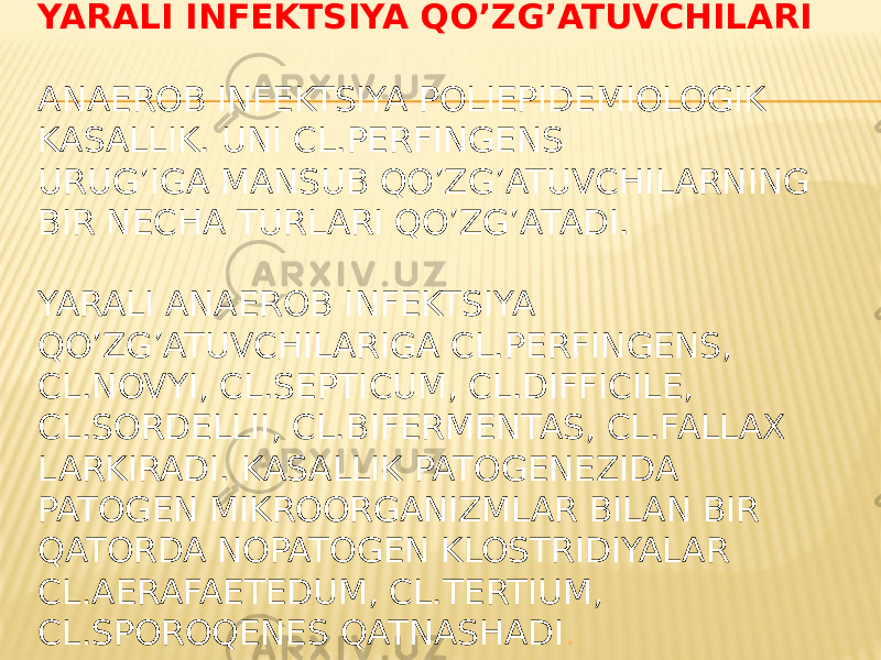 YARALI INFEKTSIYA QOʼZGʼATUVCHILARI ANAEROB INFEKTSIYA POLIEPIDEMIOLOGIK KASALLIK. UNI CL.PERFINGENS URUGʼIGA MANSUB QOʼZGʼATUVCHILARNING BIR NECHA TURLARI QOʼZGʼATADI. YARALI ANAEROB INFEKTSIYA QOʼZGʼATUVCHILARIGA CL.PERFINGENS, CL.NOVYI, CL.SEPTICUM, CL.DIFFICILE, CL.SORDELLII, CL.BIFERMENTAS, CL.FALLAX LARKIRADI. KASALLIK PATOGENEZIDA PATOGEN MIKROORGANIZMLAR BILAN BIR QATORDA NOPATOGEN KLOSTRIDIYALAR CL.AERAFAETEDUM, CL.TERTIUM, CL.SPOROQENES QATNASHADI . 