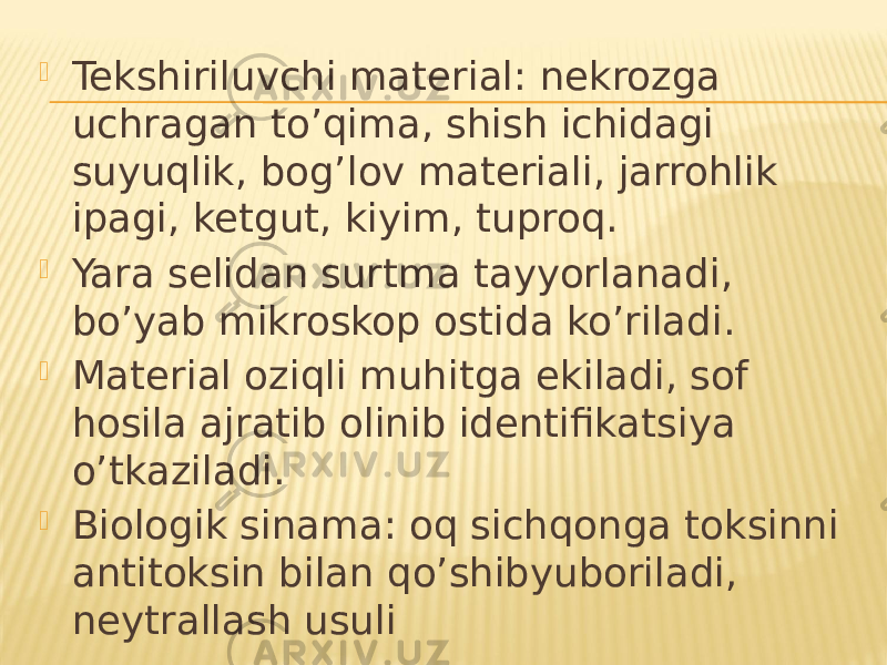  Tekshiriluvchi material: nekrozga uchragan toʼqima, shish ichidagi suyuqlik, bogʼlov materiali, jarrohlik ipagi, ketgut, kiyim, tuproq.  Yara selidan surtma tayyorlanadi, boʼyab mikroskop ostida koʼriladi.  Material oziqli muhitga ekiladi, sof hosila ajratib olinib identifikatsiya oʼtkaziladi.  Biologik sinama: oq sichqonga toksinni antitoksin bilan qoʼshibyuboriladi, neytrallash usuli 