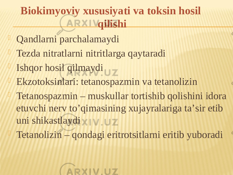  Qandlarni parchalamaydi  Tezda nitratlarni nitritlarga qaytaradi  Ishqor hosil qilmaydi  Ekzotoksinlari: tetanospazmin va tetanolizin  Tetanospazmin – muskullar tortishib qolishini idora etuvchi nerv toʼqimasining xujayralariga taʼsir etib uni shikastlaydi  Tetanolizin – qondagi eritrotsitlarni eritib yuboradi Biokimyoviy xususiyati va toksin hosil qilishi 