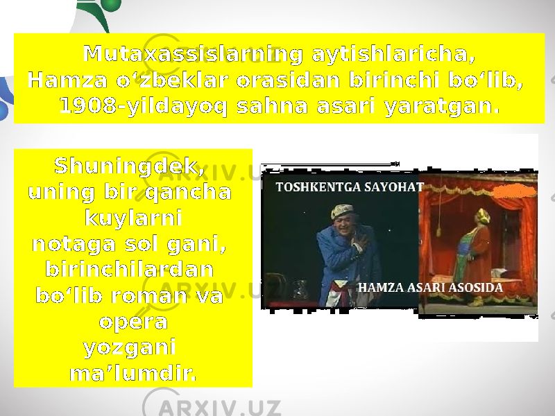 Muta х assislarning aytishlaricha, Hamza o‘zbeklar orasidan birinchi bo‘lib, 1908-yildayoq sahna asari yaratgan. Shuningdek, uning bir qancha kuylarni notaga sol gani, birinchilardan bo‘lib roman va opera yozgani ma’lumdir. 