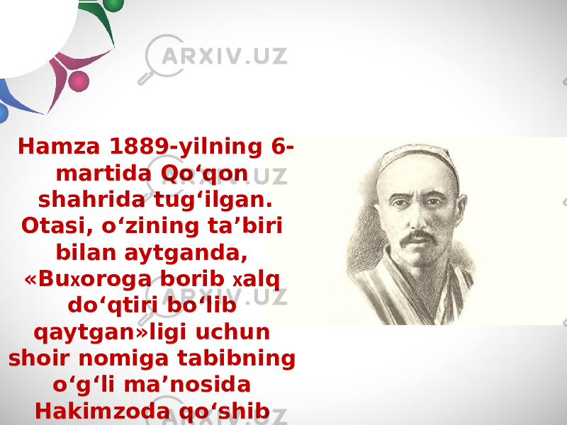 Hamza 1889-yilning 6- martida Qo‘qon shahrida tug‘ilgan. Otasi, o‘zining ta’biri bilan aytganda, «Bu х oroga borib х alq do‘qtiri bo‘lib qaytgan»ligi uchun shoir nomiga tabibning o‘g‘li ma’nosida Hakimzoda qo‘shib aytiladi. 