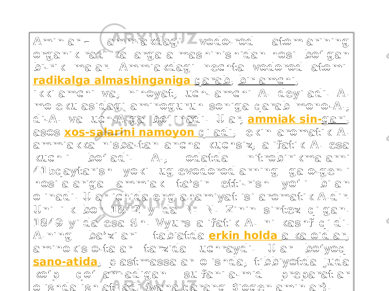 Aminlar – ammiakdagi vodo-rod atomlarining organik radi kallarga almashinishidan hosil bo‘lgan bi-rik malar. Ammiakdagi nechta vodorod atomi  radikalga almashinganiga qarab ,  birlamchi , ikkilamchi va, nihoyat, uch-lamchi A. deyiladi. A. molekulasidagi aminoguruh soniga qarab mono-A., di-A. va uch-A.ga bo‘linadi. Ular,  ammiak sin- gari , asos  xos-salarini namoyon qiladi , lekin aromatik A. ammiakka nisba-tan ancha kuchsiz, alifatik A. esa kuchli bo‘ladi. A., odatda nitrobirikmalarni 415qaytarish yoki uglevodorodlarning galo-genli hosilalariga ammiak ta’sir etti-rish yo‘li bilan olinadi. Ular ichida eng ahamiyatlisi aromatik A.dir. Uni ilk bor 1842 yilda N. N. Zinin sintez qilgan. 1849 yilda esa Sh. Vyurs alifatik A. ni kashf qildi. A.ning ba’zilari tabiatda  erkin holda alkaloidlar , aminokislo-talar tarzida uchraydi. Ular bo‘yoq  sano-atida , plastmassalar olishda, tibbiyotda juda ko‘p qo‘llaniladigan sulfanila-mid preparatlar olishda ishlatiladi (yana qarang  Biogen aminlar) . 