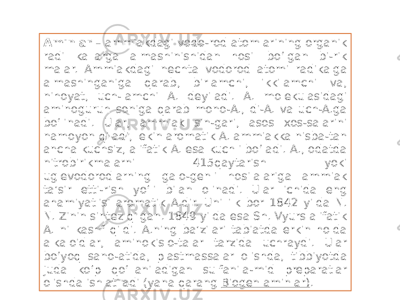 Aminlar  – ammiakdagi vodo-rod atomlarining organik radi kallarga almashinishidan hosil bo‘lgan bi-rik malar. Ammiakdagi nechta vodorod atomi radikalga almashinganiga qarab, birlamchi, ikkilamchi va, nihoyat, uch-lamchi A. deyiladi. A. molekulasidagi aminoguruh soniga qarab mono-A., di-A. va uch-A.ga bo‘linadi. Ular, ammiak sin-gari, asos xos-salarini namoyon qiladi, lekin aromatik A. ammiakka nisba-tan ancha kuchsiz, alifatik A. esa kuchli bo‘ladi. A., odatda nitrobirikmalarni 415qaytarish yoki uglevodorodlarning galo-genli hosilalariga ammiak ta’sir etti-rish yo‘li bilan olinadi. Ular ichida eng ahamiyatlisi aromatik A.dir. Uni ilk bor 1842 yilda N. N. Zinin sintez qilgan. 1849 yilda esa Sh. Vyurs alifatik A. ni kashf qildi. A.ning ba’zilari tabiatda erkin holda alkaloidlar, aminokislo-talar tarzida uchraydi. Ular bo‘yoq sano-atida, plastmassalar olishda, tibbiyotda juda ko‘p qo‘llaniladigan sulfanila-mid preparatlar olishda ishlatiladi (yana qarang  Biogen aminlar) . 