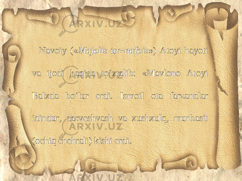 Navoiy (« Majolis un-nafois ») Atoyi hayoti va ijodi haqida to‘xtalib: «Mavlono Atoyi Balxda bo‘lur erdi. Ismoil ota farzandlar idindur, darveshvash va xushxulq, munbasit (ochiq chehrali) kishi erdi. 