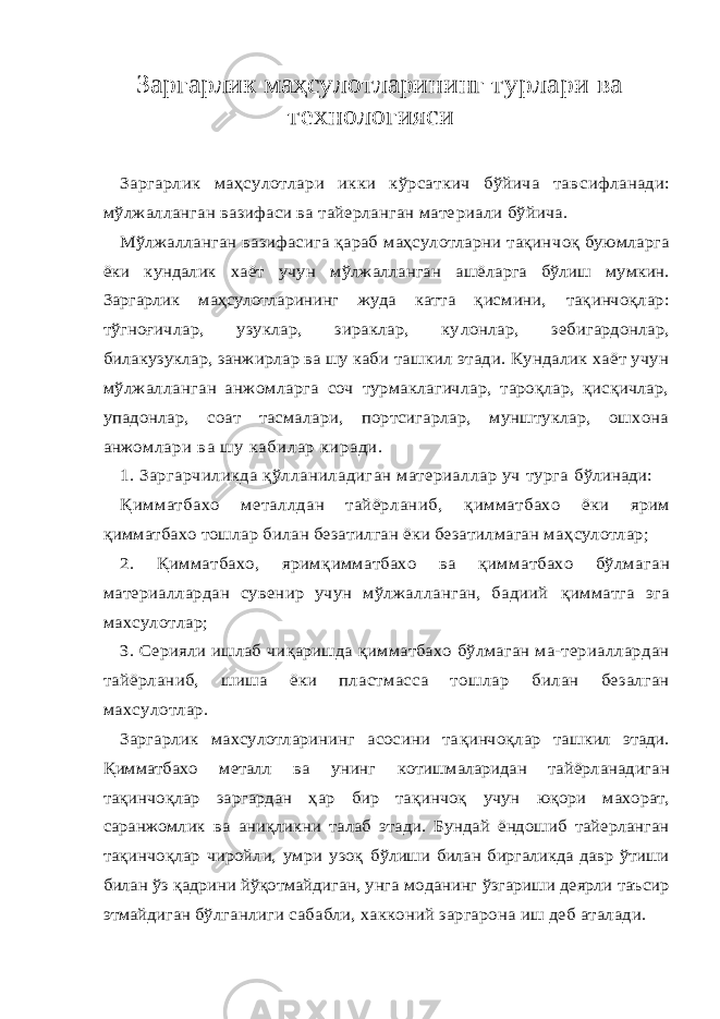 Заргарлик маҳсулотларининг турлари ва технологияси Заргарлик маҳсулотлари икки кўрсаткич бўйича тав сифланади: мўлжалланган вазифаси ва тайерланган мате риали бўйича. Мўлжалланган вазифасига қараб маҳсулотларни тақин чоқ буюмларга ёки кундалик хаёт учун мўлжалланган ашё ларга бўлиш мумкин. Заргарлик маҳсулотларининг жуда катта қ исмини, тақинчоқлар: тўгноғичлар, узуклар, зираклар, ку лонлар, зебигардонлар, билакузуклар, занжирлар ва шу каби ташкил этади. Кундалик хаёт учун мўлжалланган анжом ларга соч турмаклагичлар, тароқлар, қисқичлар, упадонлар, соат тасмалари, портсигарлар, мунштуклар, ошхона анжом лари ва шу кабилар киради. 1. Заргарчиликда қў лланиладиган материаллар уч турга бўлинади: Қ имматбахо металлдан тайёрланиб, қимматбахо ёки ярим қимматбахо тошлар билан безатилган ёки безатилмаган ма ҳсулотлар; 2. Қимматбахо, ярим қимматбахо ва қимматбахо бўлма ган материаллардан сувенир учун мўлжалланган, бадиий қимматга эга махсулотлар; 3. Серияли ишлаб чи қаришда қимматбахо бўлмаган ма- териаллардан тайёрланиб, шиша ёки пластмасса тошлар билан безалган махсулотлар. Заргарлик махсулотларининг асосини та қинчо қлар таш кил этади. Қимматбахо металл ва унинг котишмаларидан тай ёрланадиган та қинчо қлар заргардан ҳар бир та қинчоқ учун ю қори махорат, саранжомлик ва ани қликни талаб этади. Бун дай ёндошиб тайерланган та қинчо қлар чиройли, умри узоқ бўлиши билан биргаликда давр ўтиши билан ўз қадрини йўқот майдиган, унга моданинг ўзгариши деярли таъсир этмайдиган бўлганлиги сабабли, хакконий заргарона иш деб аталади. 