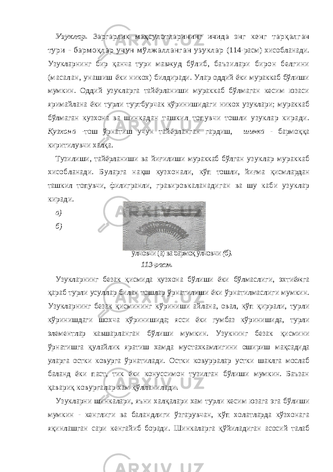 Узуклар. Заргарлик ма ҳсулотларининг ичида энг кенг тар қалган тури - бармо қлар учун мўлжалланган узуклар (114-расм) хисобланади. Узукларнинг бир қ анча тури мав жуд бўлиб, баъзилари бирон белгини (масалан, унашиш ёки никох) билдиради. Улар оддий ёки мураккаб бўлиши мумкин. Оддий узукларга тайёрланиши мураккаб бўлмаган кесим юзаси яримайлана ёки турли туртбурчак кўринишидаги никох узуклари; мураккаб бўлмаган кузхона ва шин кадан ташкил топувчи тошли узуклар киради. Кузхона - тош ўрнатиш учун тайёрланган гардиш, шинка - бармо ққ а киритилувчи хал қ а. Тузилиши, тайёрланиши ва йиғилиши мураккаб бўлган узуклар мураккаб хисобланади. Буларга на қ ш кузхонали, кўп тошли, йи ғ ма қ исмлардан ташкил топувчи, филигранли, гравировкаланадиган ва шу каби узуклар киради. а) б) ўлчовчи (а) ва бармоқ ўлчовчи (б). Узукларнинг безак қ исмида кузхона бўлиши ёки бўлмас лиги, эхтиёжга қ араб турли усуллар билан тошлар ўрнатилиши ёки ўрнатилмаслиги мумкин. Узукларнинг безак қ ис мининг кўриниши айлана, овал, кўп қ иррали, турли кўри нишдаги шохча кўринишида; ясси ёки гумбаз кўринишида, турли элементлар кавшарланган бўлиши мумкин. Узукнинг безак қ исмини ўрнатишга қ улайлик яратиш хамда мус тахкамлигини ошириш ма қ садида уларга остки ковурга ўрна тилади. Остки ковурралар устки шаклга мослаб баланд ёки паст, тик ёки конуссимон тузилган бўлиши мумкин. Баъзан қ авариқ ковур ғ алар хам қў лланилади. Узукларни шинкалари, яъни хал қ алари хам турли кесим юзага эга бўлиши мумкин - кенглиги ва баландлиги ўзгарувчан, кўп холатларда кўзхонага я қ инлашган сари кенгай иб боради. Шинкаларга қў йиладиган асосий талаб 113-расм. 
