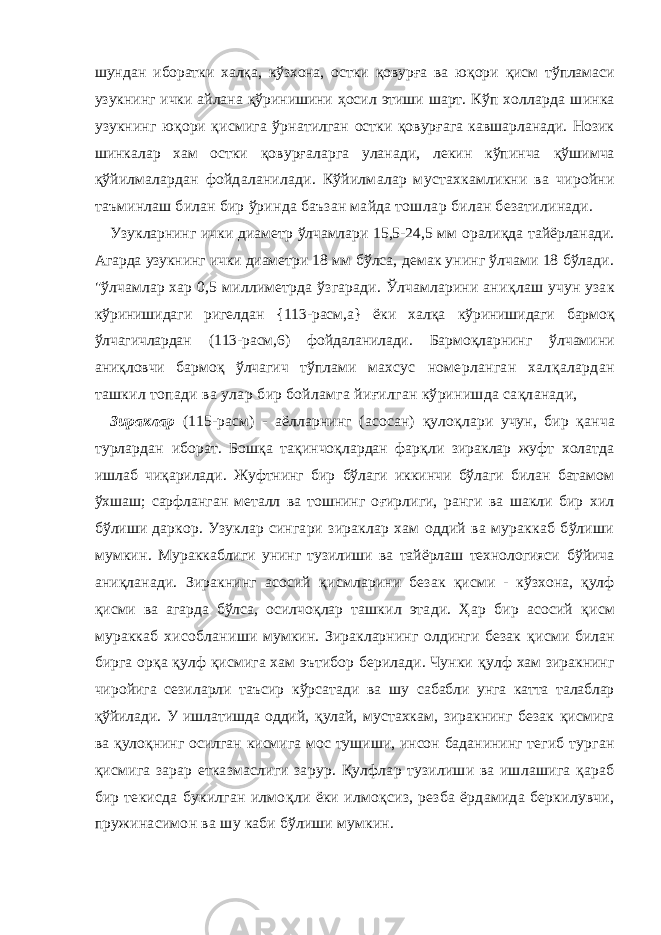 шундан иборатки хал қ а, кўзхона, остки қ овур ғ а ва ю қ ори қ исм тўпла маси узукнинг ички айлана қў ринишини ҳ осил этиши шарт. Кўп холларда шинка узукнинг ю қ ори қ исмига ўрнатилган остки қ овур ғ ага кавшарланади. Нозик шинкалар хам остки қ овур ғ аларга уланади, лекин кўпинча қў шимча қ ўйилма лардан фойдаланилади. Кўйилмалар мустахкамликни ва чиройни таъминлаш билан бир ўринда баъзан майда тош лар билан безатилинади. Узукларнинг ички диаметр ўлчамлари 15,5-24,5 мм орали қ да тайёрланади. Агарда узукнинг ички диаметри 18 мм бўлса, демак унинг ўлчами 18 бўлади. &#34;ўлчамлар хар 0,5 миллиметрда ўзгаради. Ўлчамларини ани қ лаш учун узак кўринишидаги ригелдан {113-расм,а} ёки хал қ а кўриниши даги бармо қ ўлчагичлардан (113-расм,6) фойдаланилади. Бар мо қ ларнинг ўлчамини ани қ ловчи бармо қ ўлчагич тўплами махсус номерланган хал қ алардан ташкил топади ва улар бир бойламга йи ғ илган кўринишда са қ ланади, Зираклар (115-расм) - аёлларнинг (асосан) қ уло қ лари учун , бир қ анча турлардан ибо рат. Бош қ а та қ инчо қ лардан фар қ ли зираклар жуфт холатда ишлаб чи қ арилади. Жуфтнинг бир бўлаги иккинчи бўлаги билан батамом ўхшаш; сарфланган металл ва тошнинг о ғ ир лиги, ранги ва шакли бир хил бўлиши даркор. Узуклар син гари зираклар хам оддий ва мураккаб бўлиши мумкин. Мураккаблиги унинг тузилиши ва тайёрлаш технологияси бўйича ани қ ланади. Зиракнинг асосий қ исмларини безак қ исми - кўзхона, қ улф қ исми ва агарда бўлса, осилчо қ лар ташкил этади. Ҳ ар бир асосий қ исм мураккаб хисоблани ши мумкин. Зиракларнинг олдинги безак қ исми билан бир га ор қ а қ улф қ исмига хам эътибор берилади. Чунки қ улф хам зиракнинг чиройига сезиларли таъсир кўрсатади ва шу сабабли унга катта талаблар қў йилади. У ишлатишда оддий, қ улай, мустахкам, зиракнинг безак қ исмига ва қ уло қ нинг осилган кисмига мос тушиши, инсон баданининг тегиб тур ган қ исмига зарар етказмаслиги зарур. Қ улфлар тузилиши ва ишлашига қ араб бир текисда букилган илмо қ ли ёки илмо қс из, резба ёрдамида беркилувчи, пружинасимон ва шу каби бўлиши мумкин. 