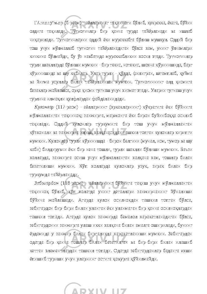 Г/.глапу&#39;м.ар (б-расм) - аёлларнинг та қ инчо ғ и бўлиб, кукракка, ёкага, бўйин олдига та қ илади. Тў ғ но ғ ичлар бир қ анча турда тайёрланади ва ишлаб чи қ арилади. Ту ғноғ ичларни оддий ёки мураккабга бўлиш мушкул. Оддий бир тош учун мўлжаллаб ту ғ но ғ ич тайёрланадиган бўлса хам, унинг ўлчамлари кичкина бўлмайди, бу ўз навбатида мураккабликни хосил этади. Ту ғ но ғ ичлар турли шаклларда бўлиши м умкин - бир текис, нотекис, шохча к ў ринишида, барг к ў ринишида ва ш у к кбилар . Улар турли - қўлда, филигран, штамплаб, қуйма ва йиғма усуллар билан тайёрлани ши мумкин. Туғноғичнинг олд қисмига безаклар жойлашса, орқа қ исми тугнаш учун хизмат этади. Уларни тугнаш учун турлича илмоқли қулфлардан фойдаланидади. Кулонлар (117-расм) - аёлларнинг (эркакларнинг) кўкраги га ёки бўйнига мўлжалланган тақинчоқ; занжирга, маржонга ёки бирон буйинбоққа осилиб тақилади. Оддий кулонлар тур кумига бир тош учун мўлжалланган кўзхонали ва занжирга илиш, халқачасидан ташкил топган кулонлар кирипги мумкин. Кулонлар турли кўринишда - бирон белгини (мучал, исм, тумор ва шу каби) билдирувчи ёки бир неча тошли, турли шаклли бўлиши мумкин. Баъзи холларда, занжирга осиш учун мўлжалланган халқача хам, тошлар билан безатилиши мумкин. Кўп холларда кулонлар узук, зирак билан бир туркумда тайёрланади. Зебигардон (118-расм) - аёлларнинг бўйнига тақиш учун мўлжалланган тақинчоқ бўлиб, кўп холатда унинг деталлари занжирчанинг йўналиши бўйича жойлашади. Агарда кулон осилчокдан ташкил топган бўлса, зебигардон бир-бири билан уланган ёки уланмаган бир қанча осилчоқлардан ташкил то пади. Агарда кулон занжирда бемалол харакатланадиган бўлса, зебигардонни занжирга улаш икки халқача билан амалга оши рилади, бунинг ёрдамида у занжир билан биргаликда хара катланиши мумкин. Зебигардон одатда бир қанча тошлар би лан безатилган ва бир-бири билан илашиб кетган элемент лардан ташкил топади. Одатда зебигардонлар баданга яхши ёпишиб туриши учун уларнинг остига қовурға қўйилмайди. 