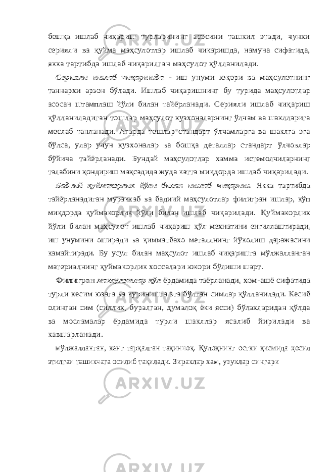 бошқа ишлаб чи қариш турларининг асосини ташкил этади, чунки серияли ва қуйма маҳсулотлар ишлаб чикаришда, намуна сифатида, якка тартибда ишлаб чиқарилган маҳсулот қўлланилади. Серияли ишлаб чиқаришда - иш унуми юқори ва маҳ сулотнинг таннархи арзон бўлади. Ишлаб чиқаришнинг бу турида маҳсулотлар асосан штамплаш йўли билан тайёрла нади. Серияли ишлаб чиқариш қўлланиладиган тошлар маҳсулот кузхоналарнинг ўлчам ва шаклларига мослаб тан ланади. Агарда тошлар стандарт ўлчамларга ва шаклга эга бўлса, улар учун кузхоналар ва бошқа деталлар стандарт ўлчовлар бўйича тайёрланади. Бундай маҳсулотлар хамма истемолчиларнинг талабини қондириш мақсадида жуда катта миқдорда ишлаб чиқарилади. Бадиий қуймакорлик йўли билан ишлаб чиқариш. Якка тартибда тайёрланадиган мураккаб ва бадиий маҳсулотлар филигран ишлар, кўп миқдорда қуймакорлик йўли билан иш лаб чиқарилади. Қуймакорлик йўли билан маҳсулот ишлаб чиқариш қўл мехнатини енгиллаштиради, иш унумини ошира ди ва қимматбахо металлнинг йўколиш даражасини камайти ради. Бу усул билан маҳсулот ишлаб чиқаришга мўлжалланган материалнинг қуймакорлик хоссалари юкори бўлиши шарт. Филигран махсулотлар қўл ёрдамида таёрланади, хом- ашё сифатида турли кесим юзага ва куринишга эга бўлган симлар қўлланилади. Кесиб олинган сим (силлик, буралган, думалоқ ёки ясси) бўлакларидан қўлда ва мосламалар ёрда мида турли шакллар ясалиб йирилади ва кавшарланади.мўлжалланган, кенг тарқалган тақинчоқ. Қулоқнинг остки қисмида ҳосил этилгаи тешикчага осилиб тақилади. Зираклар хам, узуклар сингари 
