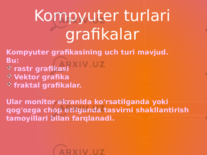 Kompyuter grafikasining uch turi mavjud. Bu:  rastr grafikasi  Vektor grafika   fraktal grafikalar. Ular monitor ekranida ko&#39;rsatilganda yoki qog&#39;ozga chop etilganda tasvirni shakllantirish tamoyillari bilan farqlanadi. Kompyuter turlari grafikalar 