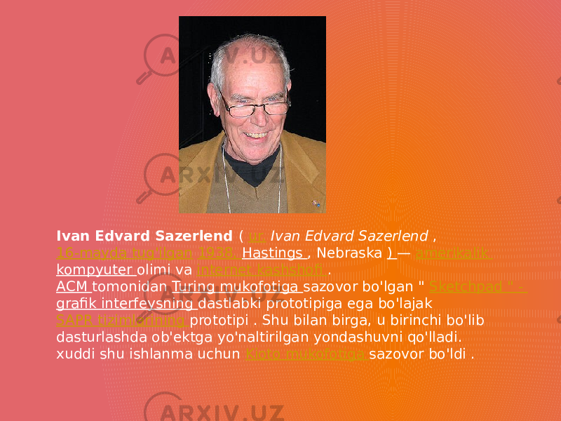 Ivan Edvard Sazerlend ( ur.   Ivan Edvard Sazerlend , 16-mayda tug&#39;ilgan   1938, Hastings , Nebraska ) — amerikalik kompyuter olimi va internet kashshofi . ACM tomonidan Turing mukofotiga sazovor bo&#39;lgan &#34; Sketchpad &#34; - grafik interfeysning dastlabki prototipiga ega bo&#39;lajak SAPR tizimlarining prototipi . Shu bilan birga, u birinchi bo&#39;lib dasturlashda ob&#39;ektga yo&#39;naltirilgan yondashuvni qo&#39;lladi. xuddi shu ishlanma uchun Kioto mukofotiga sazovor bo&#39;ldi . 