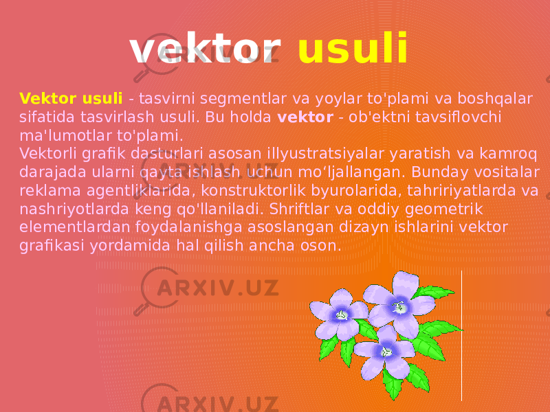 Vektor usuli - tasvirni segmentlar va yoylar to&#39;plami va boshqalar sifatida tasvirlash usuli. Bu holda vektor - ob&#39;ektni tavsiflovchi ma&#39;lumotlar to&#39;plami. Vektorli grafik dasturlari asosan illyustratsiyalar yaratish va kamroq darajada ularni qayta ishlash uchun moʻljallangan. Bunday vositalar reklama agentliklarida, konstruktorlik byurolarida, tahririyatlarda va nashriyotlarda keng qo&#39;llaniladi. Shriftlar va oddiy geometrik elementlardan foydalanishga asoslangan dizayn ishlarini vektor grafikasi yordamida hal qilish ancha oson. vektor usuli 