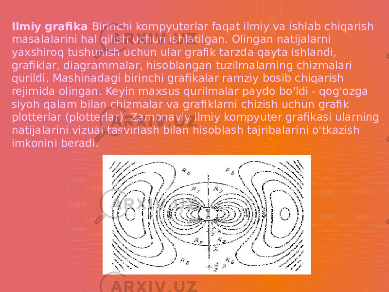 Ilmiy grafika Birinchi kompyuterlar faqat ilmiy va ishlab chiqarish masalalarini hal qilish uchun ishlatilgan. Olingan natijalarni yaxshiroq tushunish uchun ular grafik tarzda qayta ishlandi, grafiklar, diagrammalar, hisoblangan tuzilmalarning chizmalari qurildi. Mashinadagi birinchi grafikalar ramziy bosib chiqarish rejimida olingan. Keyin maxsus qurilmalar paydo bo&#39;ldi - qog&#39;ozga siyoh qalam bilan chizmalar va grafiklarni chizish uchun grafik plotterlar (plotterlar). Zamonaviy ilmiy kompyuter grafikasi ularning natijalarini vizual tasvirlash bilan hisoblash tajribalarini o&#39;tkazish imkonini beradi. 