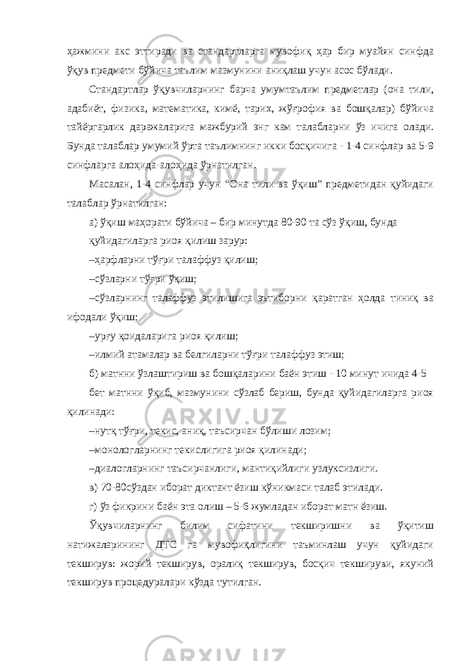 ҳажмини акс эттиради ва стандартларга мувофиқ ҳар бир муайян синфда ўқув предмети бўйича таълим мазмунини аниқлаш учун асос бўлади. Стандартлар ўқувчиларнинг барча умумтаълим предметлар (она тили, адабиёт, физика, математика, кимё, тарих, жўғрофия ва бошқалар) бўйича тайёргарлик даражаларига мажбурий энг кам талабларни ўз ичига олади. Бунда талаблар умумий ўрта таълимнинг икки босқичига - 1-4 синфлар ва 5-9 синфларга алоҳида-алоҳида ўрнатилган. Масалан, 1-4 синфлар учун “Она тили ва ўқиш” предметидан қуйидаги талаблар ўрнатилган: а) ўқиш маҳорати бўйича – бир минутда 80-90 та сўз ўқиш, бунда қуйидагиларга риоя қилиш зарур: – ҳарфларни тўғри талаффуз қилиш; – сўзларни тўғри ўқиш; – сўзларнинг талаффуз этилишига эътиборни қаратган ҳолда тиниқ ва ифодали ўқиш; – урғу қоидаларига риоя қилиш; – илмий атамалар ва белгиларни тўғри талаффуз этиш; б) матнни ўзлаштириш ва бошқаларини баён этиш - 10 минут ичида 4-5 бет матнни ўқиб, мазмунини сўзлаб бериш, бунда қуйидагиларга риоя қилинади: – нутқ тўғри, текис, аниқ, таъсирчан бўлиши лозим; – монологларнинг текислигига риоя қилинади; – диалогларнинг таъсирчанлиги, мантиқийлиги узлуксизлиги. в) 70-80сўздан иборат диктант ёзиш кўникмаси талаб этилади. г) ўз фикрини баён эта олиш – 5-6 жумладан иборат матн ёзиш. Ўқувчиларнинг билим сифатини текширишни ва ўқитиш натижаларининг ДТС га мувофиқлигини таъминлаш учун қуйидаги текширув: жорий текширув, оралиқ текширув, босқич текшируви, якуний текширув процедуралари кўзда тутилган. 