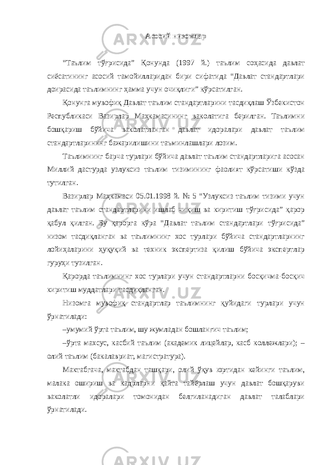 Асосий низомлар “Таълим тўғрисида” Қонунда (1997 й.) таълим соҳасида давлат сиёсатининг асосий тамойилларидан бири сифатида “Давлат стандартлари доирасида таълимнинг ҳамма учун очиқлиги” кўрсатилган. Қонунга мувофиқ Давлат таълим стандартларини тасдиқлаш Ўзбекистон Республикаси Вазирлар Маҳкамасининг ваколатига берилган. Таълимни бошқариш бўйича ваколатланган давлат идоралари давлат таълим стандартларининг бажарилишини таъминлашлари лозим. Таълимнинг барча турлари бўйича давлат таълим стандартларига асосан Миллий дастурда узлуксиз таълим тизимининг фаолият кўрсатиши кўзда тутилган. Вазирлар Маҳкамаси 05.01.1998 й. № 5 “Узлуксиз таълим тизими учун давлат таълим стандартларини ишлаб чиқиш ва киритиш тўғрисида” қарор қабул қилган. Бу қарорга кўра “Давлат таълим стандартлари тўғрисида” низом тасдиқланган ва таълимнинг хос турлари бўйича стандартларнинг лойиҳаларини ҳуқуқий ва техник экспертиза қилиш бўйича экспертлар гуруҳи тузилган. Қарорда таълимнинг хос турлари учун стандартларни босқичма-босқич киритиш муддатлари тасдиқланган. Низомга мувофиқ стандартлар таълимнинг қуйидаги турлари учун ўрнатилади: – умумий ўрта таълим, шу жумладан бошланғич таълим; – ўрта махсус, касбий таълим (академик лицейлар, касб коллежлари); – олий таълим (бакалавриат, магистратура). Мактабгача, мактабдан ташқари, олий ўқув юртидан кейинги таълим, малака ошириш ва кадрларни қайта тайёрлаш учун давлат бошқаруви ваколатли идоралари томонидан белгиланадиган давлат талаблари ўрнатилади. 