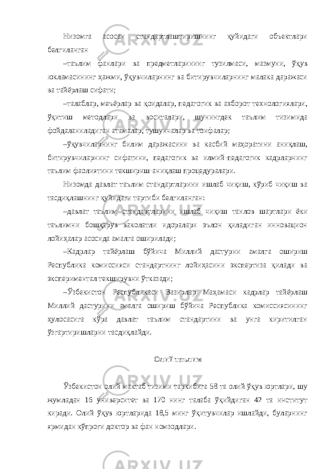 Низомга асосан стандартлаштиришнинг қуйидаги объектлари белгиланган – таълим фанлари ва предметларининг тузилмаси, мазмуни, ўқув юкламасининг ҳажми, ўқувчиларнинг ва битирувчиларнинг малака даражаси ва тайёрлаш сифати; – талаблар, меъёрлар ва қоидалар, педагогик ва ахборот технологиялари, ўқитиш методлари ва воситалари, шунингдек таълим тизимида фойдаланиладиган атамалар, тушунчалар ва тоифалар; – ўқувчиларнинг билим даражасини ва касбий маҳоратини аниқлаш, битирувчиларнинг сифатини, педагогик ва илмий-педагогик кадрларнинг таълим фаолиятини текшириш-аниқлаш процедуралари. Низомда давлат таълим стандартларини ишлаб чиқиш, кўриб чиқиш ва тасдиқлашнинг қуйидаги тартиби белгиланган: – давлат таълим стандартларини ишлаб чиқиш танлов шартлари ёки таълимни бошқарув ваколатли идоралари эълон қиладиган инновацион лойиҳалар асосида амалга оширилади; – Кадрлар тайёрлаш бўйича Миллий дастурни амалга ошириш Республика комиссияси стандартнинг лойиҳасини экспертиза қилади ва экспериментал текширувни ўтказади; – Ўзбекистон Республикаси Вазирлар Маҳамаси кадрлар тайёрлаш Миллий дастурини амалга ошириш бўйича Республика комиссиясининг ҳулосасига кўра давлат таълим стандартини ва унга киритилган ўзгартиришларни тасдиқлайди. Олий таълим Ўзбекистон олий мактаб тизими таркибига 58 та олий ўқув юртлари, шу жумладан 16 университет ва 170 нинг талаба ўқийдиган 42 та институт киради. Олий ўқув юртларида 18,5 минг ўқитувчилар ишлайди, буларнинг ярмидан кўпроғи доктор ва фан номзодлари. 