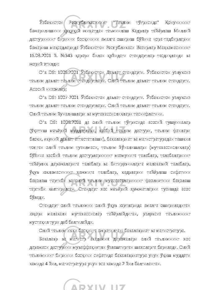 Ўзбекистон Республикасининг “Таълим тўғрисида” Қонунининг бажарилишини ҳуқуқий жиҳатдан таъминлаш Кадрлар тайёрлаш Миллий дастурининг биринчи босқичини амалга ошириш бўйича чора-тадбирларни бажариш мақсадларида Ўзбекистон Республикаси Вазирлар Маҳкамасининг 16.08.2001 й. №343 қарори билан қуйидаги стандартлар тасдиқланди ва жорий этилди: O’z DSt 1006:2001 Ўзбекистон Давлат стандарти. Ўзбекистон узлуксиз таълим давлат таълим стандартлари. Олий таълим давлат таълим стандарти. Асосий низомлар; O’z DSt 1007-2001 Ўзбекистон давлат стандарти. Ўзбекистон узлуксиз таълим давлат таълим стандартлари. Олий таълим давлат таълим стандарти. Олий таълим йуналишлари ва мутахассисликлари таснифлагичи. O’z DSt 1006:2001 да олий таълим тўғрисида асосий тушунчалар (ўқитиш меъёрий муддатлари, касбий таълим дастури, таълим фанлари блоки, якуний давлат аттестатлаши), бакалавриат ва магистратурадан ташкил топган олий таълим тузилмаси, таълим йўналишлари (мутахассисликлар) бўйича касбий таълим дастурларининг мазмунига талаблар, талабаларнинг тайёрлик даражаларига талаблар ва битирувчиларга малакавий талаблар, ўқув юкламасининг ҳажмига талаблар, кадрларни тайёрлаш сифатини баҳолаш тартиби ва олий таълим муассасаларининг фаолиятини баҳолаш тартиби келтирилган. Стандарт хос меъёрий ҳужжатларни тузишда асос бўлади. Стандарт олий таълимни олий ўқув юртларида амалга ошириладиган юқори малакали мутахассислар тайёрлайдиган, узлуксиз таълимнинг мустақил тури деб белгилайди. Олий таълим икки босқичга ажратилган: бакалавриат ва магистратура. Бакалавр ва магистр академик даражалари олий таълимнинг хос даражаси дастурини муваффақиятли ўзлаштирган шахсларга берилади. Олий таълимнинг биринчи босқичи сифатида бакалавриатура учун ўқиш муддати камида 4 йил, магистратура учун эса камида 2 йил белгиланган. 