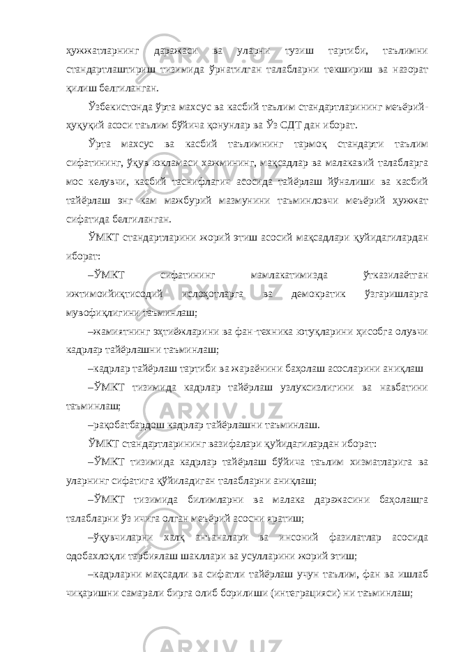 ҳужжатларнинг даражаси ва уларни тузиш тартиби, таълимни стандартлаштириш тизимида ўрнатилган талабларни текшириш ва назорат қилиш белгиланган. Ўзбекистонда ўрта махсус ва касбий таълим стандартларининг меъёрий- ҳуқуқий асоси таълим бўйича қонунлар ва Ўз СДТ дан иборат. Ўрта махсус ва касбий таълимнинг тармоқ стандарти таълим сифатининг, ўқув юкламаси хажмининг, мақсадлар ва малакавий талабларга мос келувчи, касбий таснифлагич асосида тайёрлаш йўналиши ва касбий тайёрлаш энг кам мажбурий мазмунини таъминловчи меъёрий ҳужжат сифатида белгиланган. ЎМКТ стандартларини жорий этиш асосий мақсадлари қуйидагилардан иборат: – ЎМКТ сифатининг мамлакатимизда ўтказилаётган ижтимоийиқтисодий ислоҳотларга ва демократик ўзгаришларга мувофиқлигини таъминлаш; – жамиятнинг эҳтиёжларини ва фан-техника ютуқларини ҳисобга олувчи кадрлар тайёрлашни таъминлаш; – кадрлар тайёрлаш тартиби ва жараёнини баҳолаш асосларини аниқлаш – ЎМКТ тизимида кадрлар тайёрлаш узлуксизлигини ва навбатини таъминлаш; – рақобатбардош кадрлар тайёрлашни таъминлаш. ЎМКТ стандартларининг вазифалари қуйидагилардан иборат: – ЎМКТ тизимида кадрлар тайёрлаш бўйича таълим хизматларига ва уларнинг сифатига қўйиладиган талабларни аниқлаш; – ЎМКТ тизимида билимларни ва малака даражасини баҳолашга талабларни ўз ичига олган меъёрий асосни яратиш; – ўқувчиларни халқ анъаналари ва инсоний фазилатлар асосида одобахлоқли тарбиялаш шакллари ва усулларини жорий этиш; – кадрларни мақсадли ва сифатли тайёрлаш учун таълим, фан ва ишлаб чиқаришни самарали бирга олиб борилиши (интеграцияси) ни таъминлаш; 