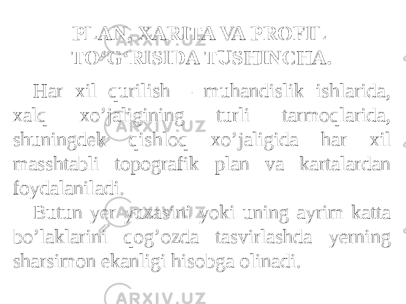 Har xil qurilish – muhandislik ishlarida, xalq xo’jaligining turli tarmoqlarida, shuningdek qishloq xo’jaligida har xil masshtabli topografik plan va kartalardan foydalaniladi. Butun yer yuzasini yoki uning ayrim katta bo’laklarini qog’ozda tasvirlashda yerning sharsimon ekanligi hisobga olinadi. PLAN, XARITA VA PROFIL TO‘G‘RISIDA TUSHINCHA. 