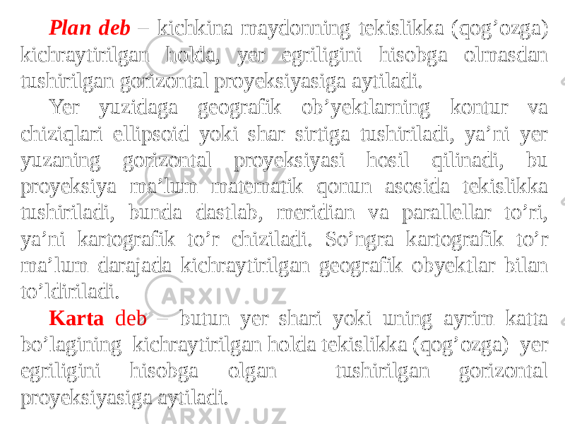 Plan deb – kichkina maydonning tekislikka (qog’ozga) kichraytirilgan holda, yer egriligini hisobga olmasdan tushirilgan gorizontal proyeksiyasiga aytiladi. Yer yuzidaga geografik ob’yektlarning kontur va chiziqlari ellipsoid yoki shar sirtiga tushiriladi, ya’ni yer yuzaning gorizontal proyeksiyasi hosil qilinadi, bu proyeksiya ma’lum matematik qonun asosida tekislikka tushiriladi, bunda dastlab, meridian va parallellar to’ri, ya’ni kartografik to’r chiziladi. So’ngra kartografik to’r ma’lum darajada kichraytirilgan geografik obyektlar bilan to’ldiriladi. Karta deb – butun yer shari yoki uning ayrim katta bo’lagining kichraytirilgan holda tekislikka (qog’ozga) yer egriligini hisobga olgan tushirilgan gorizontal proyeksiyasiga aytiladi. 