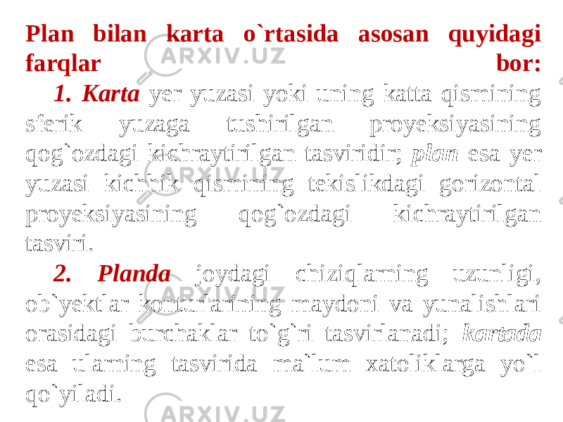 Plan bilan karta o`rtasida asosan quyidagi farqlar bor: 1. Karta yer yuzasi yoki uning katta qismining sferik yuzaga tushirilgan proyeksiyasining qog`ozdagi kichraytirilgan tasviridir; plan esa yer yuzasi kichhik qismining tekislikdagi gorizontal proyeksiyasining qog`ozdagi kichraytirilgan tasviri. 2. Planda joydagi chiziqlarning uzunligi, ob`yektlar konturlarining maydoni va yunalishlari orasidagi burchaklar to`g`ri tasvirlanadi; kartada esa ularning tasvirida ma`lum xatoliklarga yo`l qo`yiladi. 