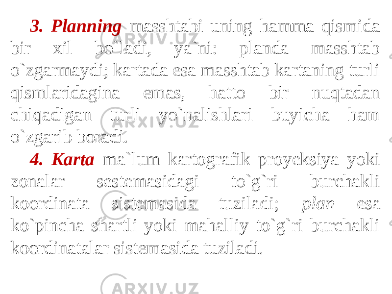 3. Planning masshtabi uning hamma qismida bir xil bo`ladi, ya`ni: planda masshtab o`zgarmaydi; kartada esa masshtab kartaning turli qismlaridagina emas, hatto bir nuqtadan chiqadigan turli yo`nalishlari buyicha ham o`zgarib boradi. 4. Karta ma`lum kartografik proyeksiya yoki zonalar sestemasidagi to`g`ri burchakli koordinata sistemasida tuziladi; plan esa ko`pincha shartli yoki mahalliy to`g`ri burchakli koordinatalar sistemasida tuziladi. 