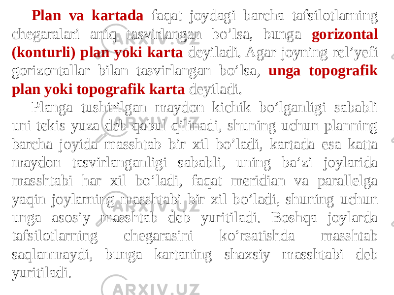 Plan va kartada faqat joydagi barcha tafsilotlarning chegaralari aniq tasvirlangan bo’lsa, bunga gorizontal (konturli) plan yoki karta deyiladi. Agar joyning rel’yefi gorizontallar bilan tasvirlangan bo’lsa, unga topografik plan yoki topografik karta deyiladi. Planga tushirilgan maydon kichik bo’lganligi sababli uni tekis yuza deb qabul qilinadi, shuning uchun planning barcha joyida masshtab bir xil bo’ladi, kartada esa katta maydon tasvirlanganligi sababli, uning ba’zi joylarida masshtabi har xil bo’ladi, faqat meridian va parallelga yaqin joylarning masshtabi bir xil bo’ladi, shuning uchun unga asosiy masshtab deb yuritiladi. Boshqa joylarda tafsilotlarning chegarasini ko’rsatishda masshtab saqlanmaydi, bunga kartaning shaxsiy masshtabi deb yuritiladi. 