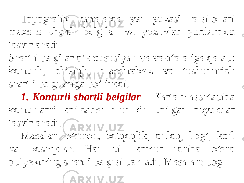 Topografik kartalarda yer yuzasi tafsilotlari maxsus shartli belgilar va yozuvlar yordamida tasvirlanadi. Shartli belgilar o’z xususiyati va vazifalariga qarab: konturli, chiziqli, masshtabsiz va tushuntirish shartli belgilariga bo’linadi. 1. Konturli shartli belgilar – Karta masshtabida konturlarni ko’rsatish mumkin bo’lgan obyektlar tasvirlanadi. Masalan: o’rmon, botqoqlik, o’tloq, bog’, ko’l va boshqalar. Har bir kontur ichida o’sha ob’yektning shartli belgisi beriladi. Masalan: bog’ 