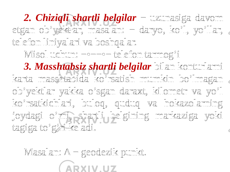 2. Chiziqli shartli belgilar − uzunasiga davom etgan ob’yektlar, masalan: − daryo, ko’l, yo’llar, telefon liniyalari va boshqalar. Misol uchun: − • −− • − telefon tarmog’i 3. Masshtabsiz shartli belgilar bilan konturlarni karta masshtabida ko’rsatish mumkin bo’lmagan ob’yektlar yakka o’sgan daraxt, kilometr va yo’l ko’rsatkichlari, buloq, quduq va hokazolarning joydagi o’rni, shartli belgining markaziga yoki tagiga to’g’ri keladi. Masalan: ∆ − geodezik punkt. 