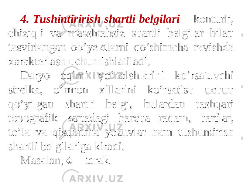 4. Tushintirirish shartli belgilari − konturli, chiziqli va masshtabsiz shartli belgilar bilan tasvirlangan ob’yektlarni qo’shimcha ravishda xarakterlash uchun ishlatiladi. Daryo oqimi yo’nalshlarini ko’rsatuvchi strelka, o’rmon xillarini ko’rsatish uchun qo’yilgan shartli belgi, bulardan tashqari topografik kartadagi barcha raqam, harflar, to’la va qisqartma yozuvlar ham tushuntirish shartli belgilariga kiradi. Masalan, ♠ − terak. 