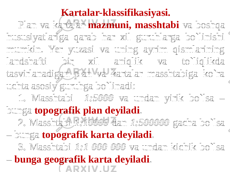 Kartalar-klassifikasiyasi. Plan va kartalar mazmuni, masshtabi va boshqa hususiyatlariga qarab har xil guruhlarga bo`linishi mumkin. Yer yuzasi va uning ayrim qismlarining landshafti bir xil aniqlik va to`liqlikda tasvirlanadigan plan va kartalar masshtabiga ko`ra uchta asosiy guruhga bo`linadi: 1. Masshtabi 1:5000 va undan yirik bo`lsa – bunga topografik plan deyiladi . 2. Masshtabi 1:10000 dan 1:500000 gacha bo`lsa – bunga topografik karta deyiladi . 3. Masshtabi 1:1 000 000 va undan kichik bo`lsa – bunga geografik karta deyiladi . 