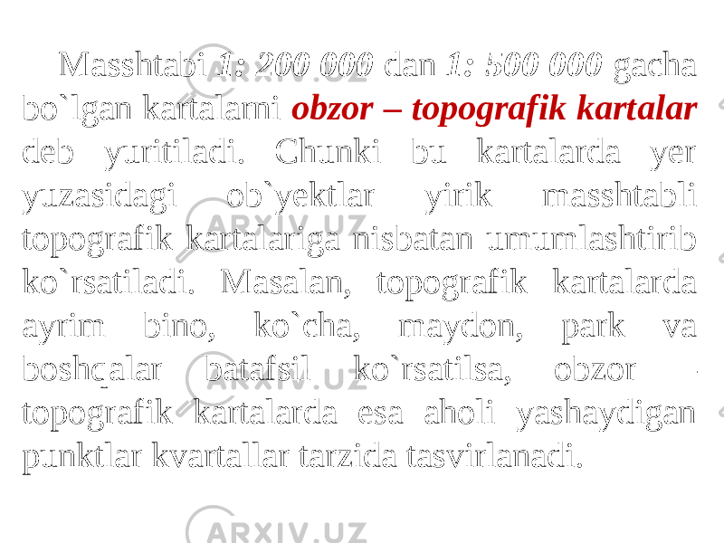 Masshtabi 1: 200 000 dan 1: 500 000 gacha bo`lgan kartalarni obzor – topografik kartalar deb yuritiladi. Chunki bu kartalarda yer yuzasidagi ob`yektlar yirik masshtabli topografik kartalariga nisbatan umumlashtirib ko`rsatiladi. Masalan, topografik kartalarda ayrim bino, ko`cha, maydon, park va boshqalar batafsil ko`rsatilsa, obzor – topografik kartalarda esa aholi yashaydigan punktlar kvartallar tarzida tasvirlanadi. 