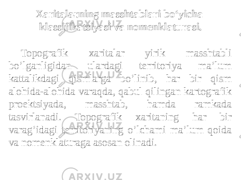 Topografik xaritalar yirik masshtabli boʼlganligidan ulardagi territoriya maʼlum kattalikdagi qismlarga boʼlinib, har bir qism alohida-alohida varaqda, qabul qilingan kartografik proektsiyada, masshtab, hamda ramkada tasvirlanadi. Topografik xaritaning har bir varagʼidagi territoriyaning oʼlchami maʼlum qoida va nomenklaturaga asosan olinadi. Xaritalarning masshtablari bo‘yicha klassifikatsiyasi va nomenklaturasi. 