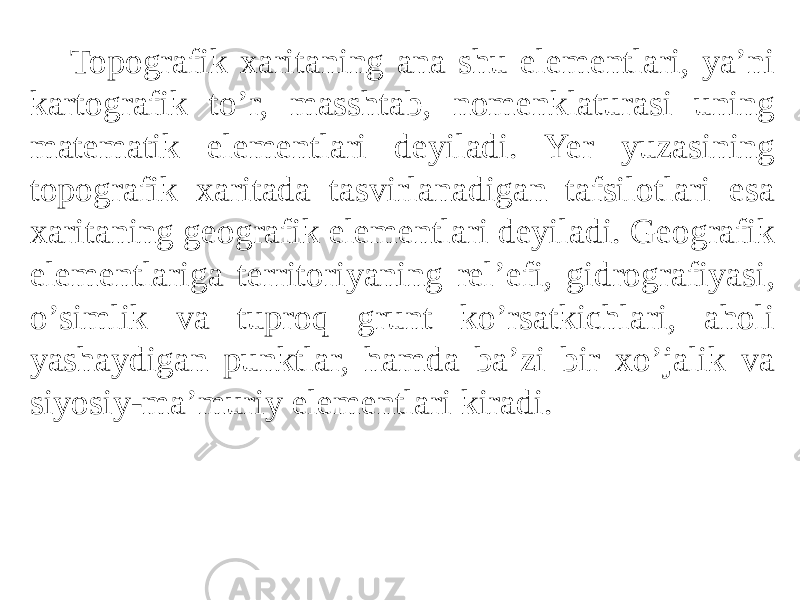 Topografik xaritaning ana shu elementlari, yaʼni kartografik toʼr, masshtab, nomenklaturasi uning matematik elementlari deyiladi. Yer yuzasining topografik xaritada tasvirlanadigan tafsilotlari esa xaritaning geografik elementlari deyiladi. Geografik elementlariga territoriyaning relʼefi, gidrografiyasi, oʼsimlik va tuproq grunt koʼrsatkichlari, aholi yashaydigan punktlar, hamda baʼzi bir xoʼjalik va siyosiy-maʼmuriy elementlari kiradi. 