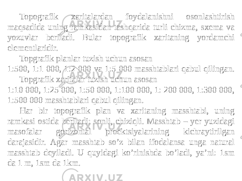 Topografik xaritalardan foydalanishni osonlashtirish maqsadida uning ramkasidan tashqarida turli chizma, sxema va yozuvlar beriladi. Bular topografik xaritaning yordamchi elementlaridir. Topgrafik planlar tuzish uchun asosan 1:500, 1:1 000, 1:2 000 va 1:5 000 masshtablari qabul qilingan. Topgrafik xaritalar tuzish uchun asosan 1:10 000, 1:25 000, 1:50 000, 1:100 000, 1: 200 000, 1:300 000, 1:500 000 masshtablari qabul qilingan. Har bir topografik plan va xaritaning masshtabi, uning ramkasi ostida beriladi: sonli, chiziqli. Masshtab – yer yuzidagi masofalar gorizontal proektsiyalarining kichraytirilgan darajasidir. Аgar masshtab soʼz bilan ifodalansa unga natural masshtab deyiladi. U quyidagi koʼrinishda boʼladi, yaʼni: 1sm da 1 m, 1sm da 1km. 