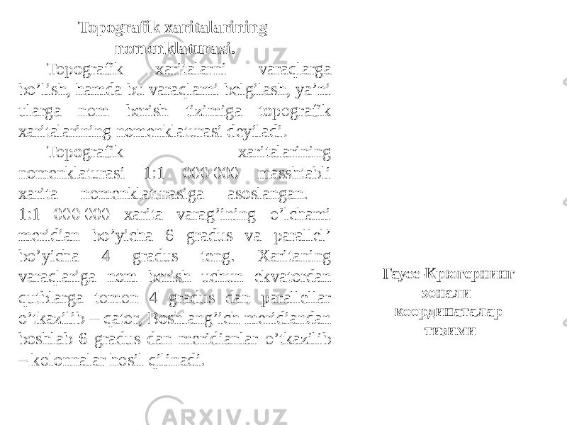 Topografik xaritalarining nomenklaturasi. Topografik xaritalarni varaqlarga boʼlish, hamda bu varaqlarni belgilash, yaʼni ularga nom berish tizimiga topografik xaritalarining nomenklaturasi deyiladi. Topografik xaritalarining nomenklaturasi 1:1 000 000 masshtabli xarita nomenklaturasiga asoslangan. 1:1 000 000 xarita varagʼining oʼlchami meridian boʼyicha 6 gradus va parallelʼ boʼyicha 4 gradus teng. Xaritaning varaqlariga nom berish uchun ekvatordan qutblarga tomon 4 gradus dan parallellar oʼtkazilib – qator, Boshlangʼich meridiandan boshlab 6 gradus dan meridianlar oʼtkazilib – kolonnalar hosil qilinadi. Гаусс-Крюгернинг зонали координаталар тизими 