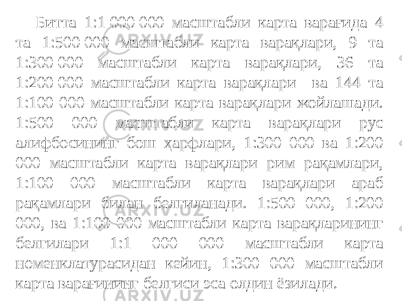 Битта 1:1 000 000 масштабли карта варағида 4 та 1:500 000 масштабли карта варақлари, 9 та 1:300 000 масштабли карта варақлари, 36 та 1:200 000 масштабли карта варақлари ва 144 та 1:100 000 масштабли карта варақлари жойлашади. 1:500 000 масштабли карта варақлари рус алифбосининг бош ҳарфлари, 1:300 000 ва 1:200 000 масштабли карта варақлари рим рақамлари, 1:100 000 масштабли карта варақлари араб рақамлари билан белгиланади. 1:500 000, 1:200 000, ва 1:100 000 масштабли карта варақларининг белгилари 1:1 000 000 масштабли карта номенклатурасидан кейин, 1:300 000 масштабли карта варағининг белгиси эса олдин ёзилади. 