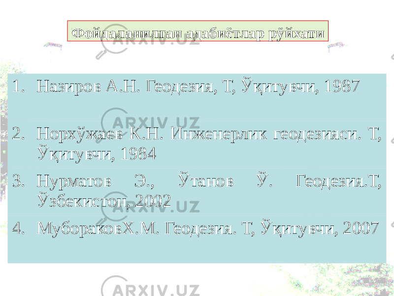 Фойдаланилган адабиётлар рÿйхати 1. Назиров А.Н. Геодезия, Т, Ўқитувчи, 1987 2. Норхўжаев К.Н. Инженерлик геодезияси. Т, Ўқитувчи, 1984 3. Нурматов Э., Ўтанов Ў. Геодезия.Т, Ўзбекистон, 2002 4. МубораковХ.М. Геодезия. Т, Ўқитувчи, 2007 